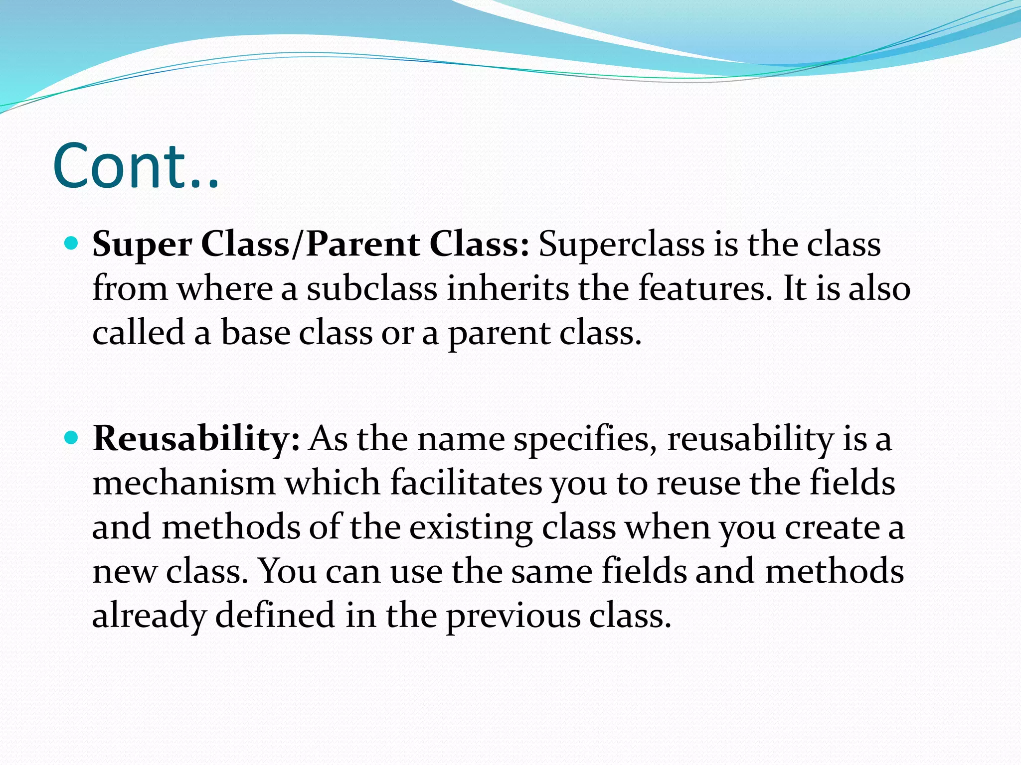 Cont..
 Super Class/Parent Class: Superclass is the class
from where a subclass inherits the features. It is also
called a base class or a parent class.
 Reusability: As the name specifies, reusability is a
mechanism which facilitates you to reuse the fields
and methods of the existing class when you create a
new class. You can use the same fields and methods
already defined in the previous class.
 