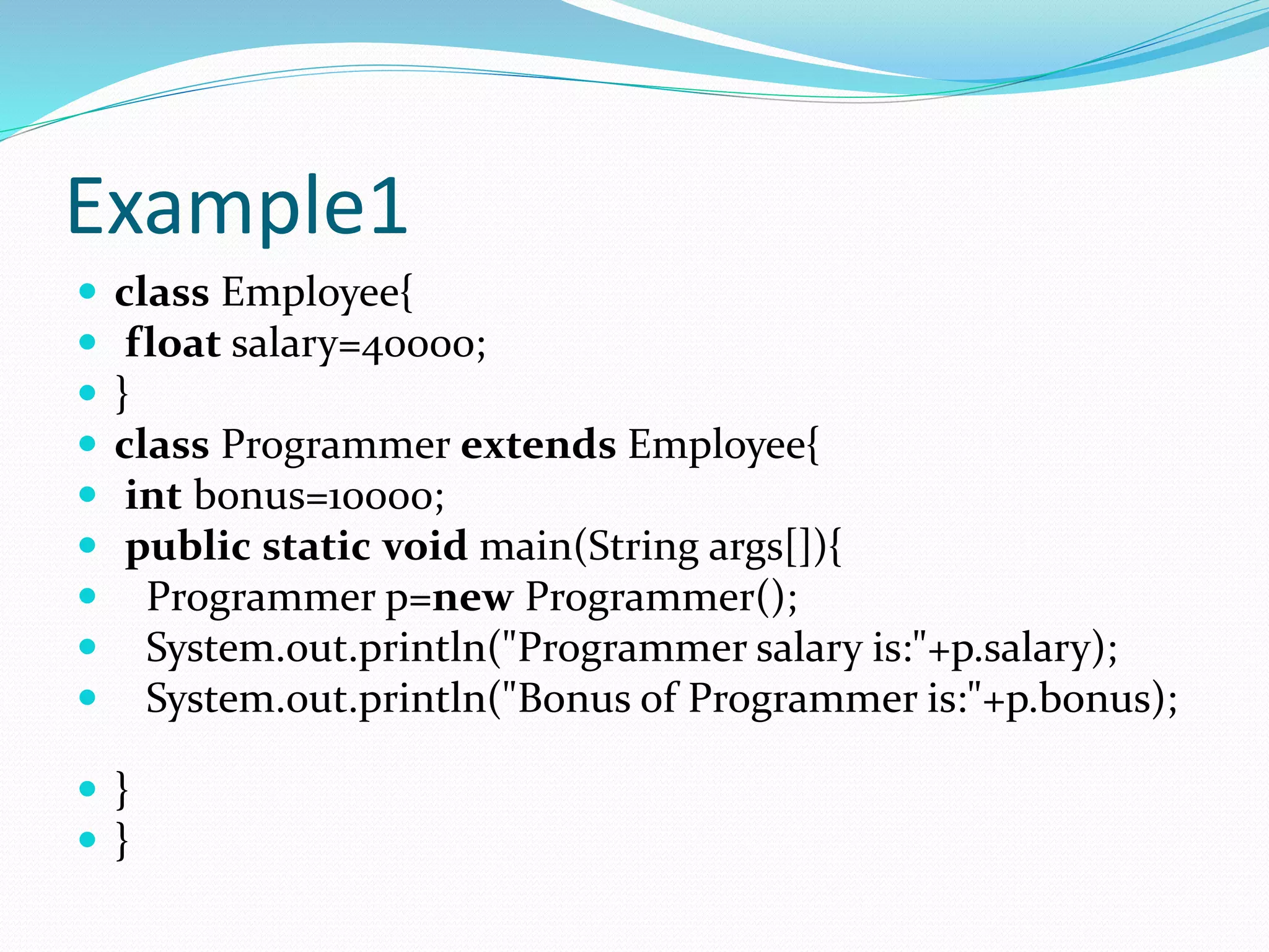 Example1
 class Employee{
 float salary=40000;
 }
 class Programmer extends Employee{
 int bonus=10000;
 public static void main(String args[]){
 Programmer p=new Programmer();
 System.out.println("Programmer salary is:"+p.salary);
 System.out.println("Bonus of Programmer is:"+p.bonus);
 }
 }
 