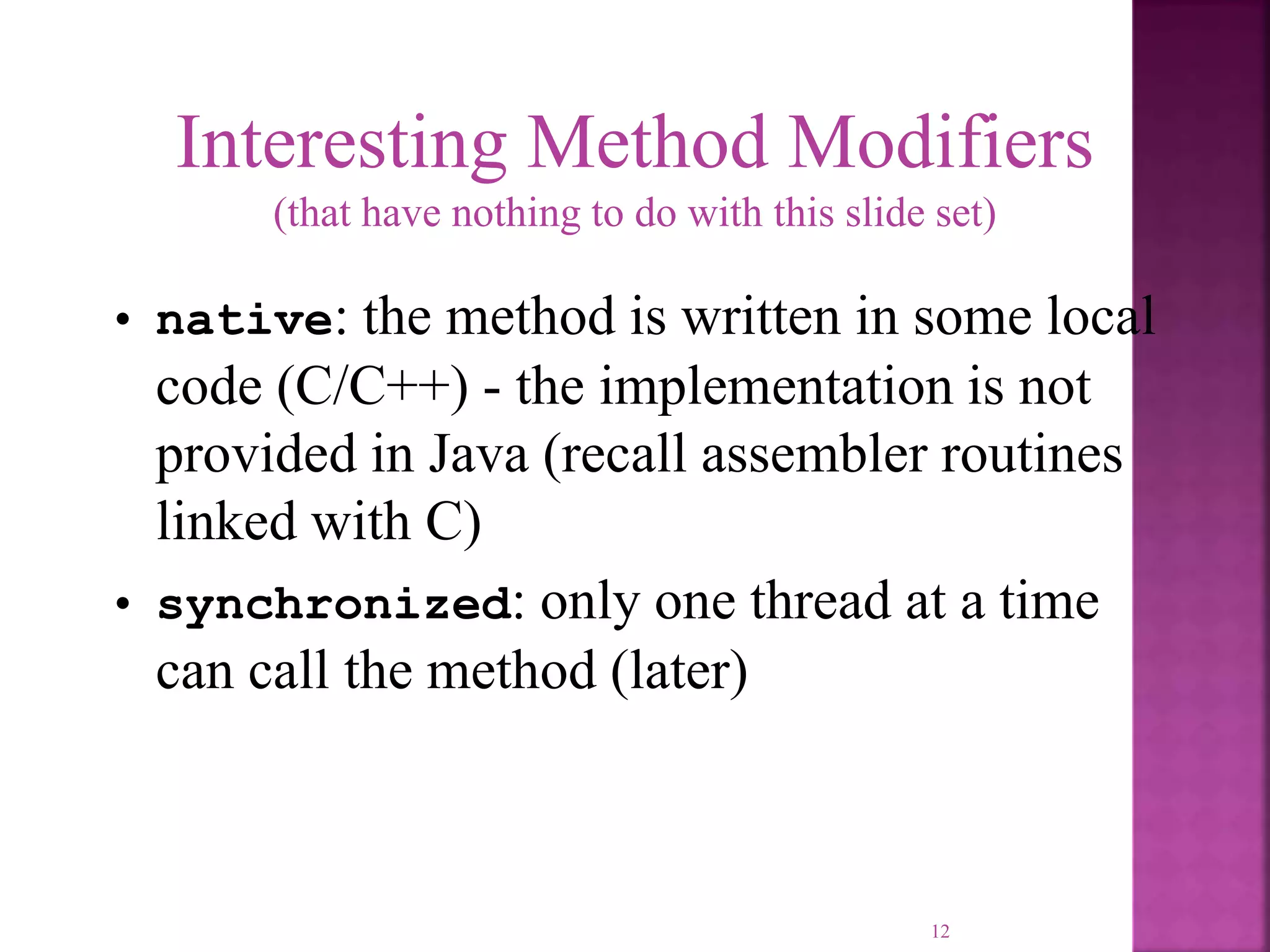 12 Interesting Method Modifiers (that have nothing to do with this slide set) • native: the method is written in some local code (C/C++) - the implementation is not provided in Java (recall assembler routines linked with C) • synchronized: only one thread at a time can call the method (later) 