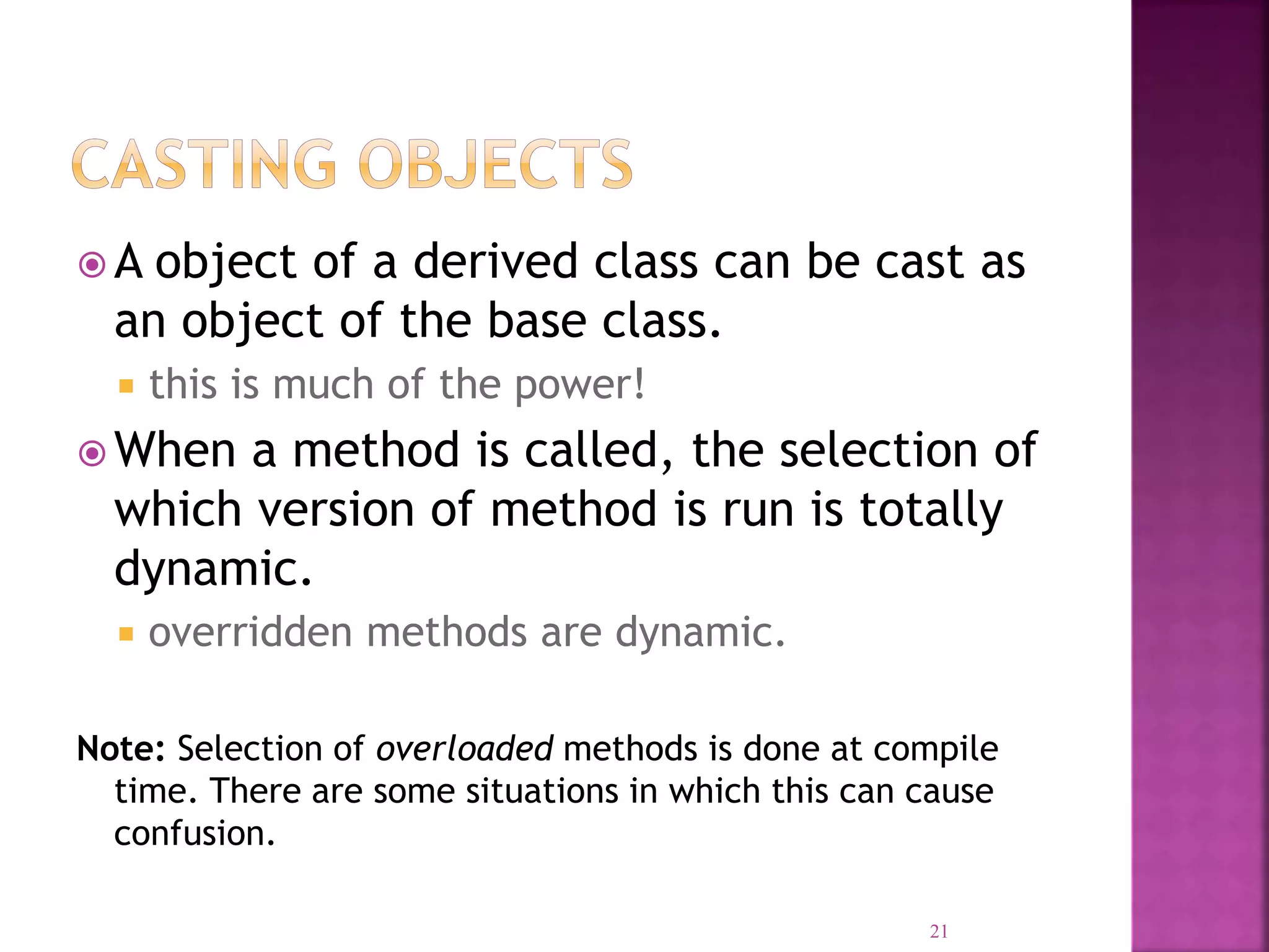  A object of a derived class can be cast as an object of the base class.  this is much of the power!  When a method is called, the selection of which version of method is run is totally dynamic.  overridden methods are dynamic. Note: Selection of overloaded methods is done at compile time. There are some situations in which this can cause confusion. 21 