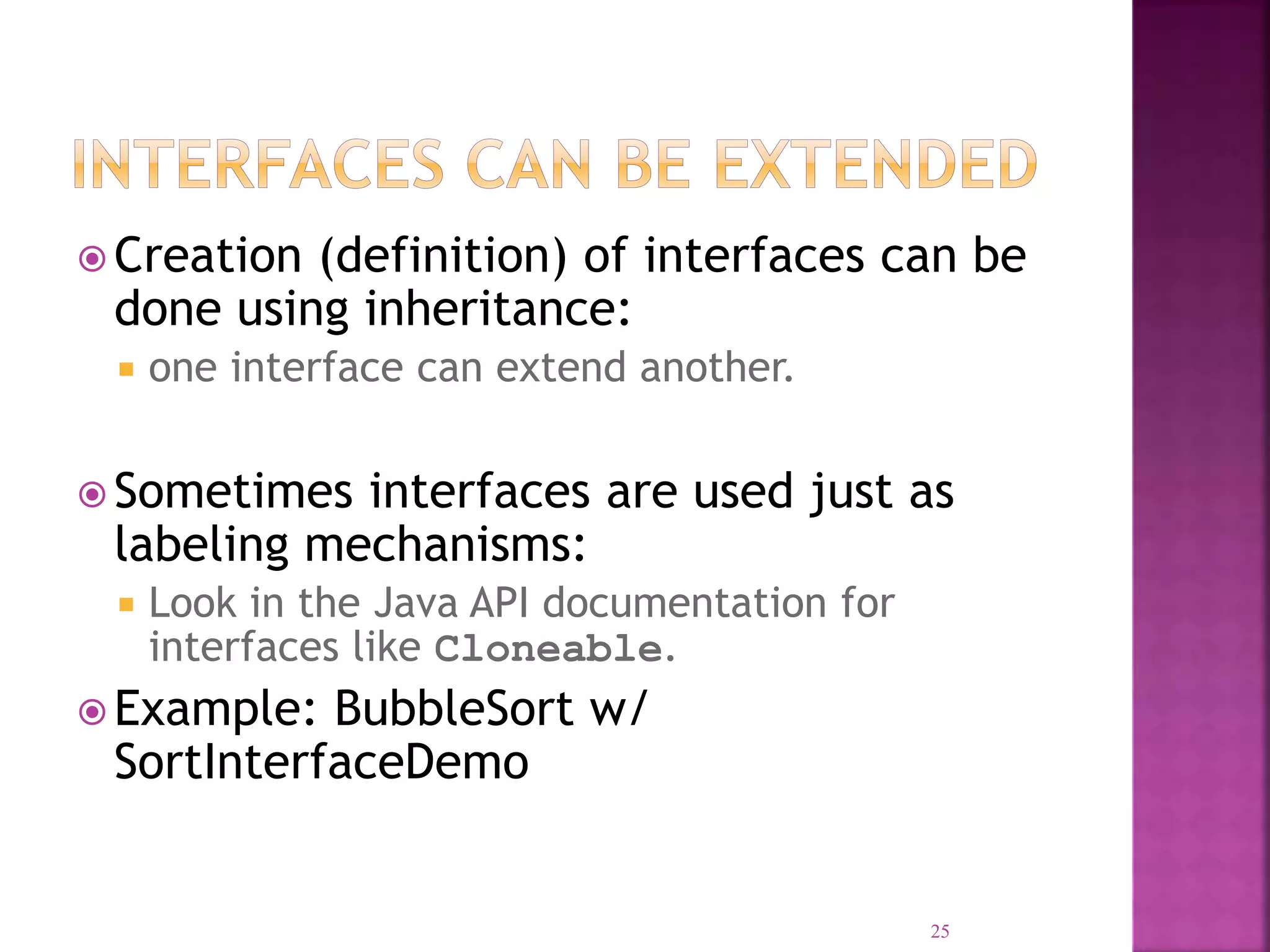  Creation (definition) of interfaces can be done using inheritance:  one interface can extend another.  Sometimes interfaces are used just as labeling mechanisms:  Look in the Java API documentation for interfaces like Cloneable.  Example: BubbleSort w/ SortInterfaceDemo 25 