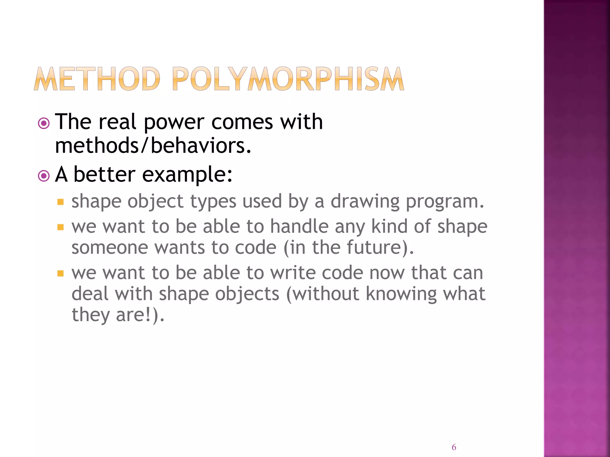  The real power comes with methods/behaviors.  A better example:  shape object types used by a drawing program.  we want to be able to handle any kind of shape someone wants to code (in the future).  we want to be able to write code now that can deal with shape objects (without knowing what they are!). 6 