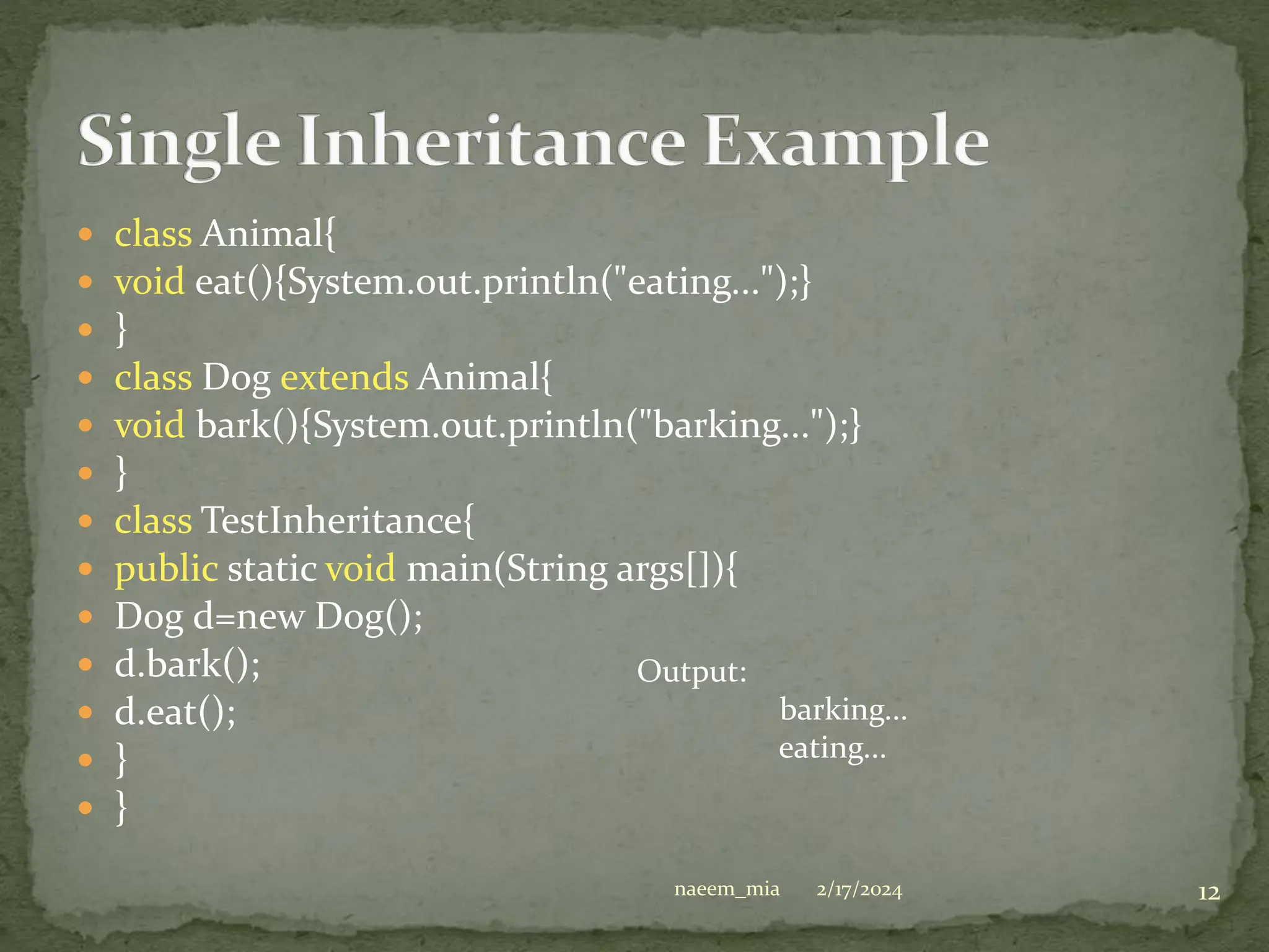  class Animal{
 void eat(){System.out.println("eating...");}
 }
 class Dog extends Animal{
 void bark(){System.out.println("barking...");}
 }
 class TestInheritance{
 public static void main(String args[]){
 Dog d=new Dog();
 d.bark();
 d.eat();
 }
 }
Output:
barking...
eating...
2/17/2024 12
naeem_mia
 