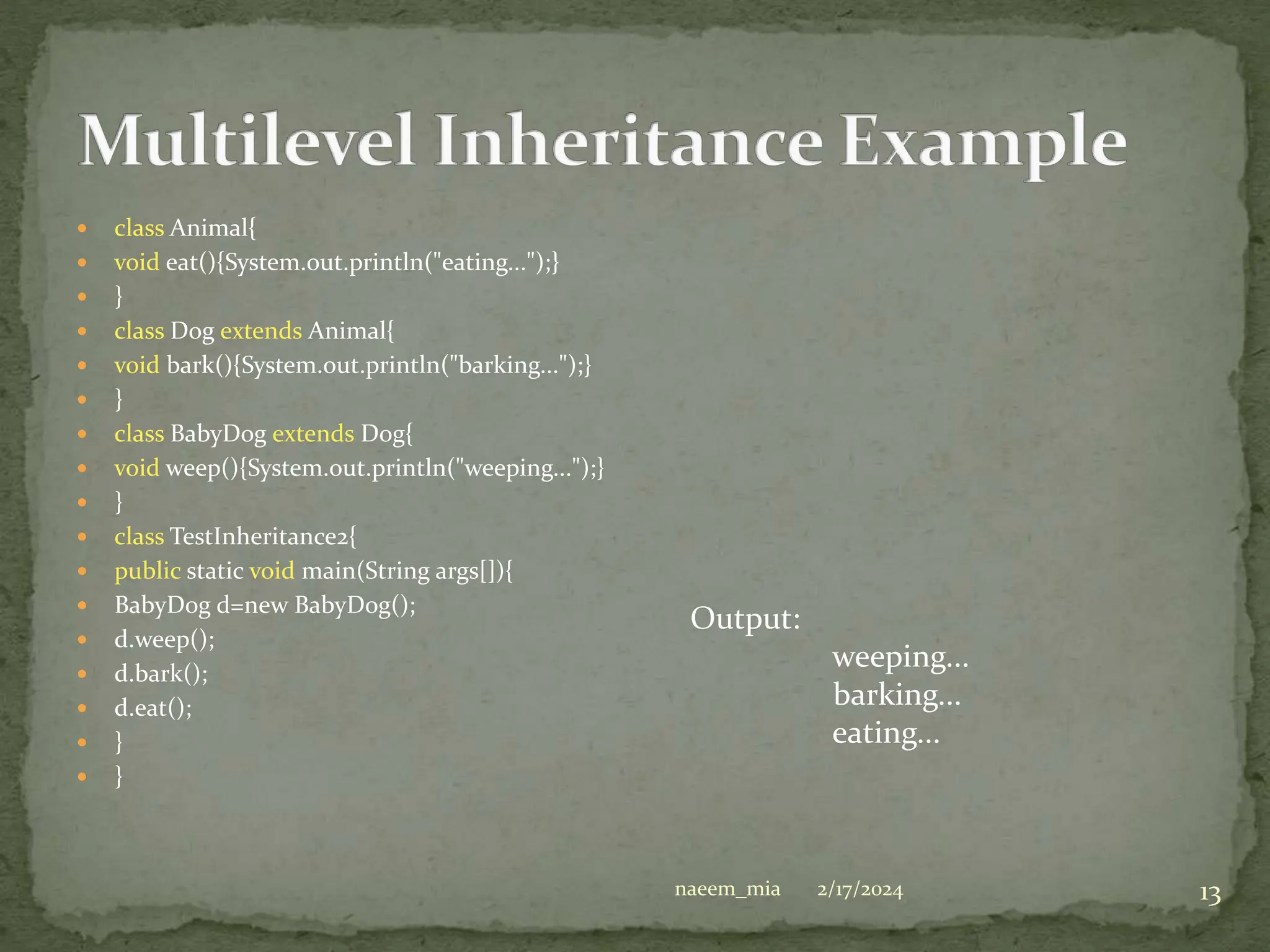  class Animal{
 void eat(){System.out.println("eating...");}
 }
 class Dog extends Animal{
 void bark(){System.out.println("barking...");}
 }
 class BabyDog extends Dog{
 void weep(){System.out.println("weeping...");}
 }
 class TestInheritance2{
 public static void main(String args[]){
 BabyDog d=new BabyDog();
 d.weep();
 d.bark();
 d.eat();
 }
 }
Output:
weeping...
barking...
eating...
2/17/2024 13
naeem_mia
 