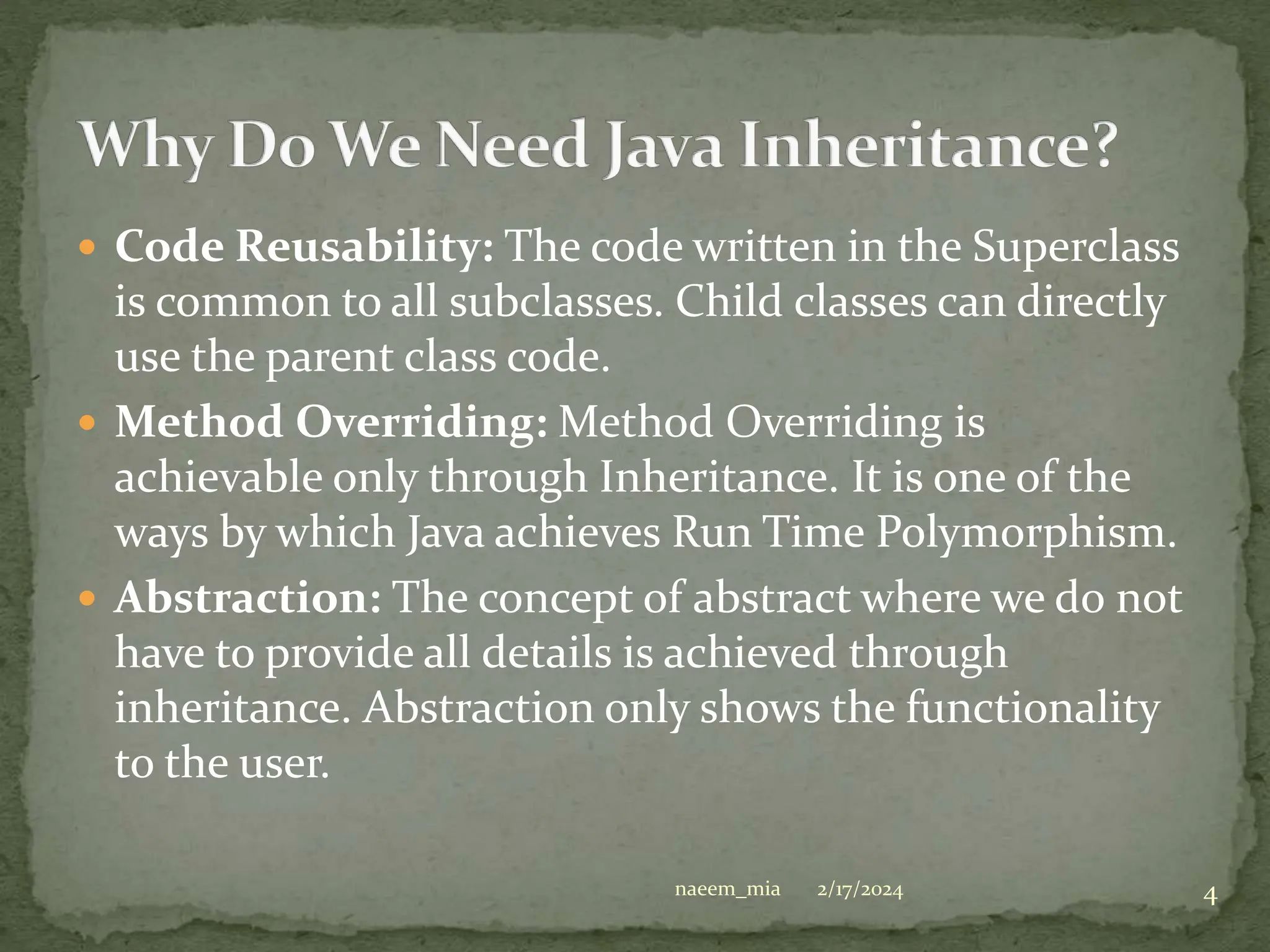  Code Reusability: The code written in the Superclass
is common to all subclasses. Child classes can directly
use the parent class code.
 Method Overriding: Method Overriding is
achievable only through Inheritance. It is one of the
ways by which Java achieves Run Time Polymorphism.
 Abstraction: The concept of abstract where we do not
have to provide all details is achieved through
inheritance. Abstraction only shows the functionality
to the user.
2/17/2024 4
naeem_mia
 