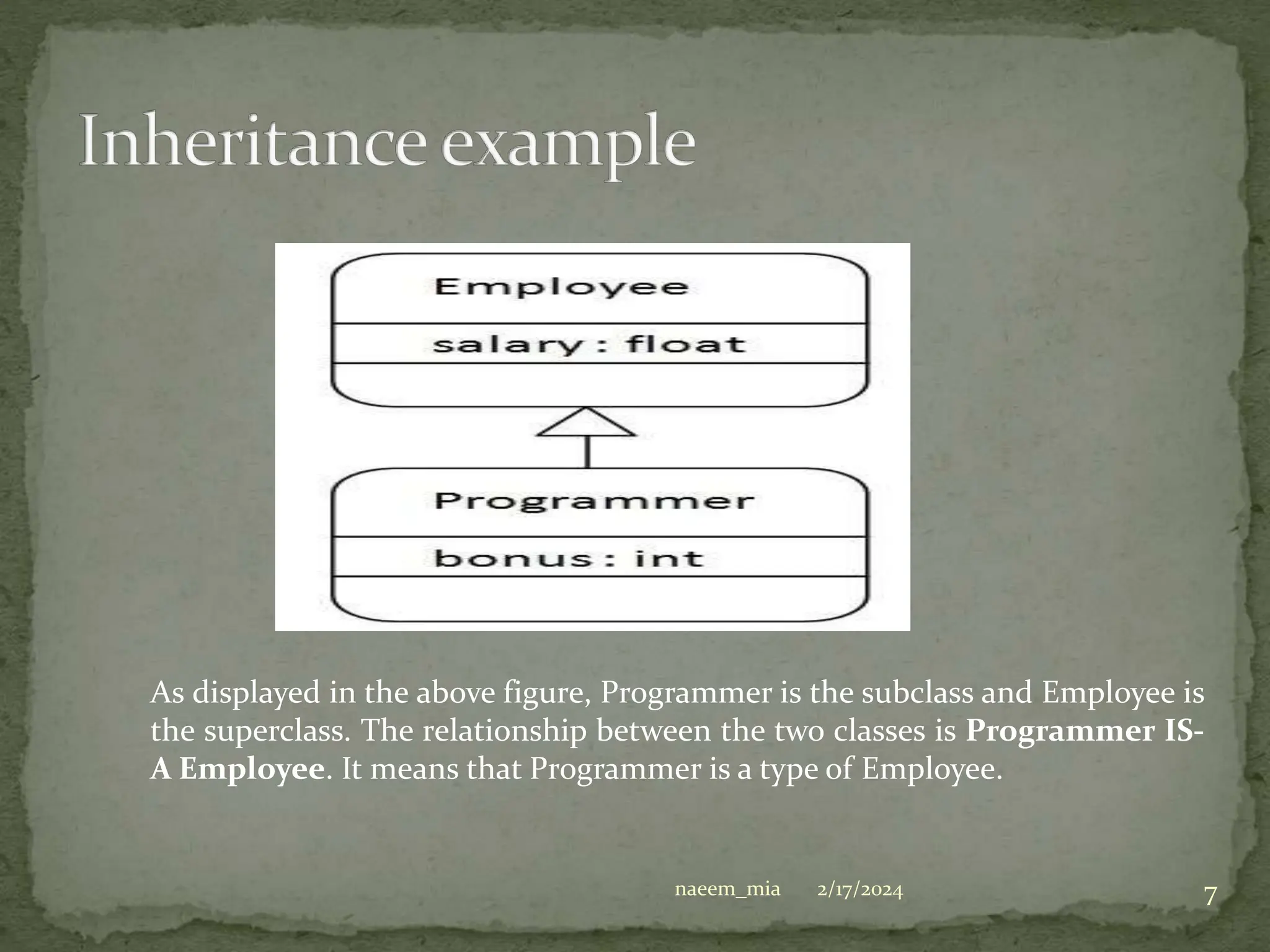 As displayed in the above figure, Programmer is the subclass and Employee is
the superclass. The relationship between the two classes is Programmer IS-
A Employee. It means that Programmer is a type of Employee.
2/17/2024 7
naeem_mia
 