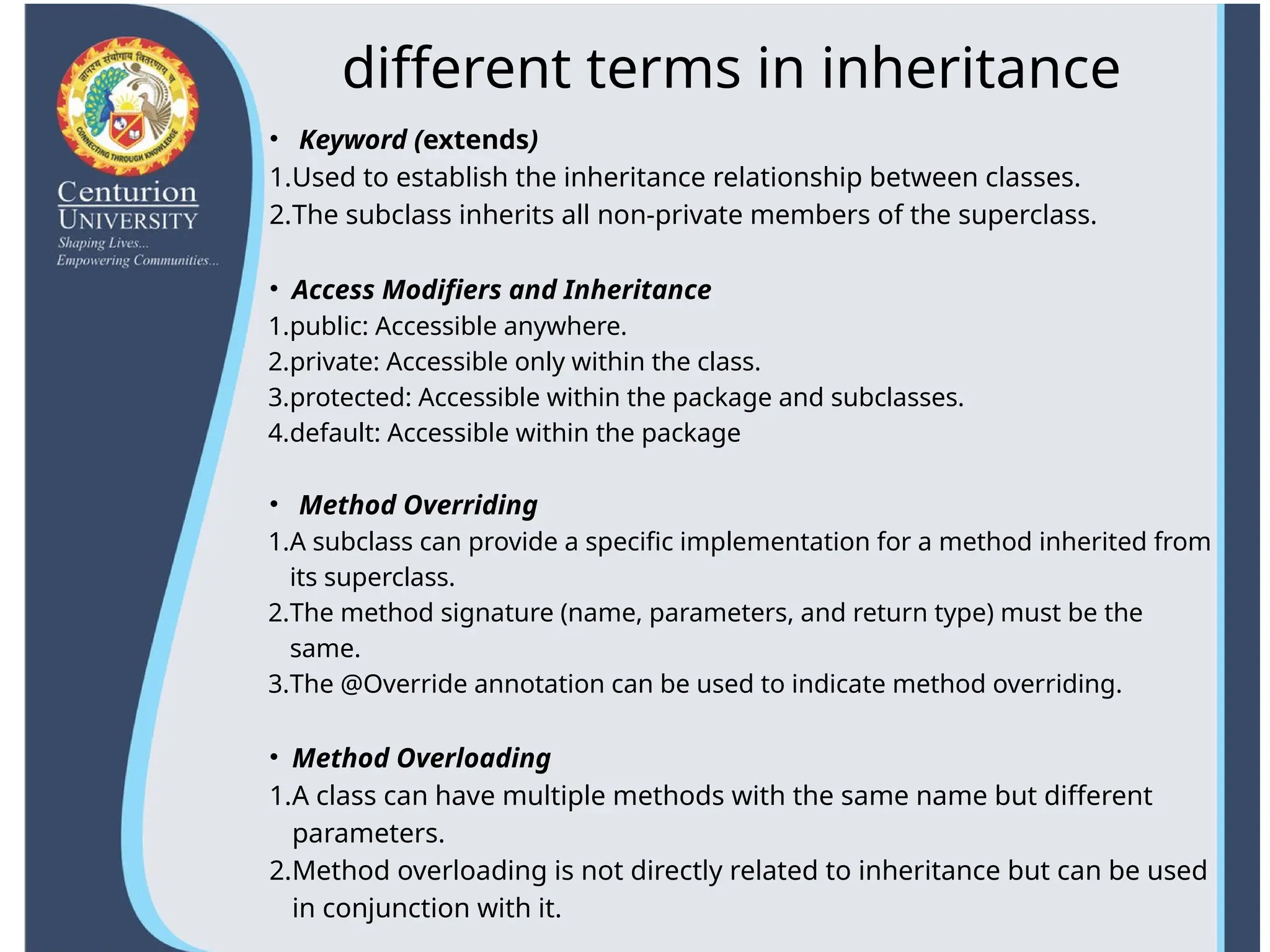 different terms in inheritance
• Keyword (extends)
1.Used to establish the inheritance relationship between classes.
2.The subclass inherits all non-private members of the superclass.
• Access Modifiers and Inheritance
1.public: Accessible anywhere.
2.private: Accessible only within the class.
3.protected: Accessible within the package and subclasses.
4.default: Accessible within the package
• Method Overriding
1.A subclass can provide a specific implementation for a method inherited from
its superclass.
2.The method signature (name, parameters, and return type) must be the
same.
3.The @Override annotation can be used to indicate method overriding.
• Method Overloading
1.A class can have multiple methods with the same name but different
parameters.
2.Method overloading is not directly related to inheritance but can be used
in conjunction with it.
 
