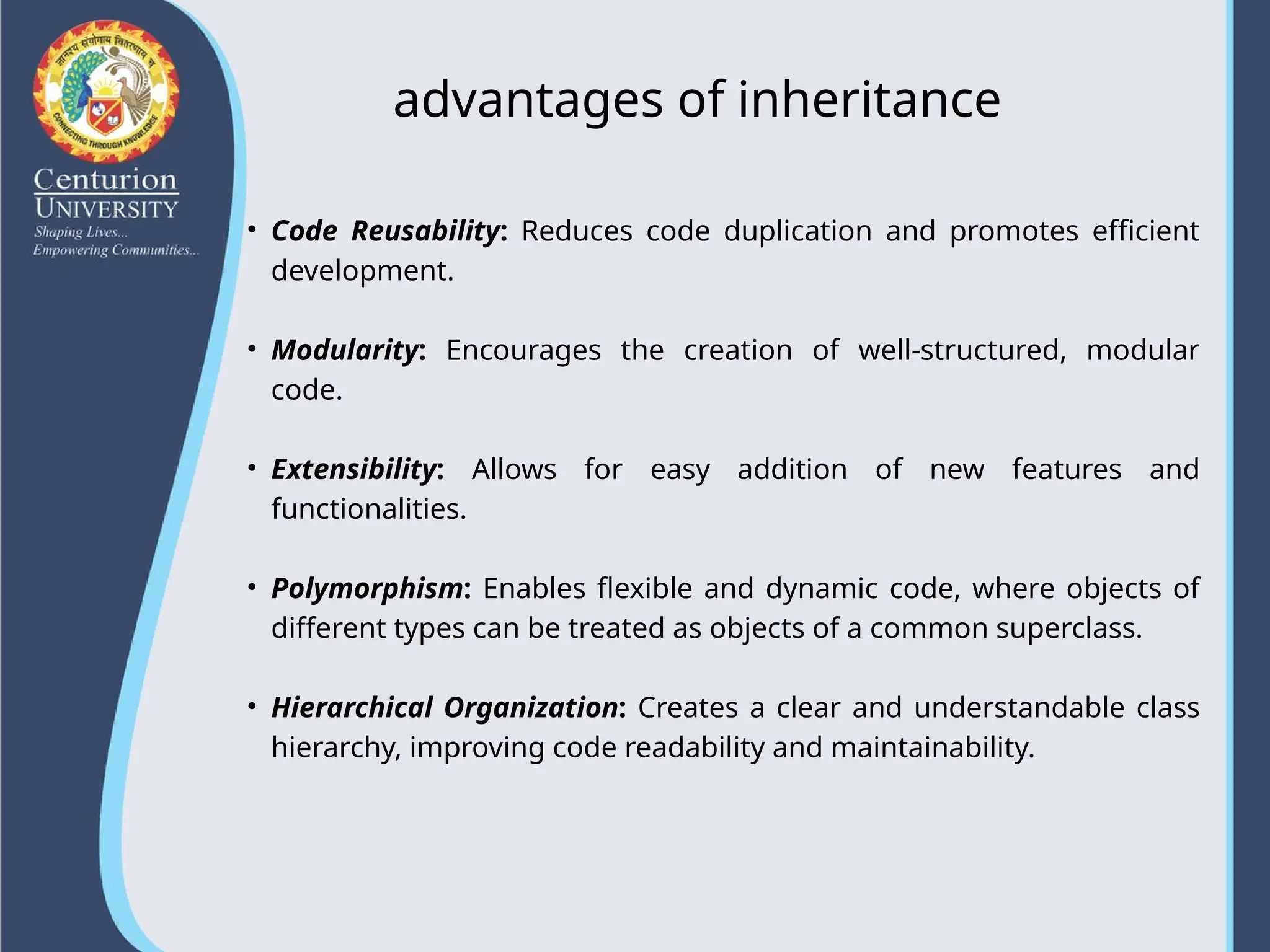 advantages of inheritance
• Code Reusability: Reduces code duplication and promotes efficient
development.
• Modularity: Encourages the creation of well-structured, modular
code.
• Extensibility: Allows for easy addition of new features and
functionalities.
• Polymorphism: Enables flexible and dynamic code, where objects of
different types can be treated as objects of a common superclass.
• Hierarchical Organization: Creates a clear and understandable class
hierarchy, improving code readability and maintainability.
 