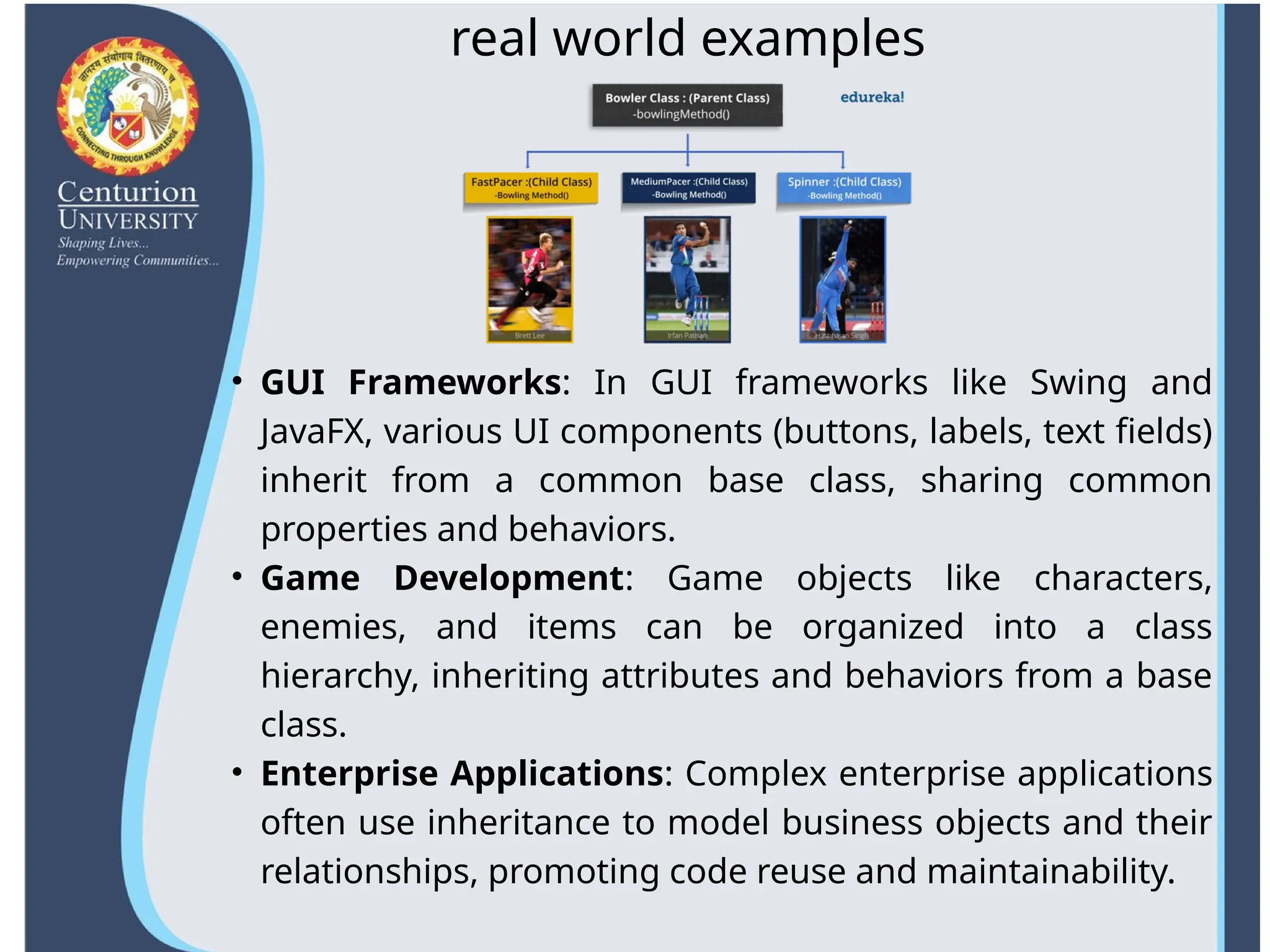 • GUI Frameworks: In GUI frameworks like Swing and
JavaFX, various UI components (buttons, labels, text fields)
inherit from a common base class, sharing common
properties and behaviors.
• Game Development: Game objects like characters,
enemies, and items can be organized into a class
hierarchy, inheriting attributes and behaviors from a base
class.
• Enterprise Applications: Complex enterprise applications
often use inheritance to model business objects and their
relationships, promoting code reuse and maintainability.
real world examples
 