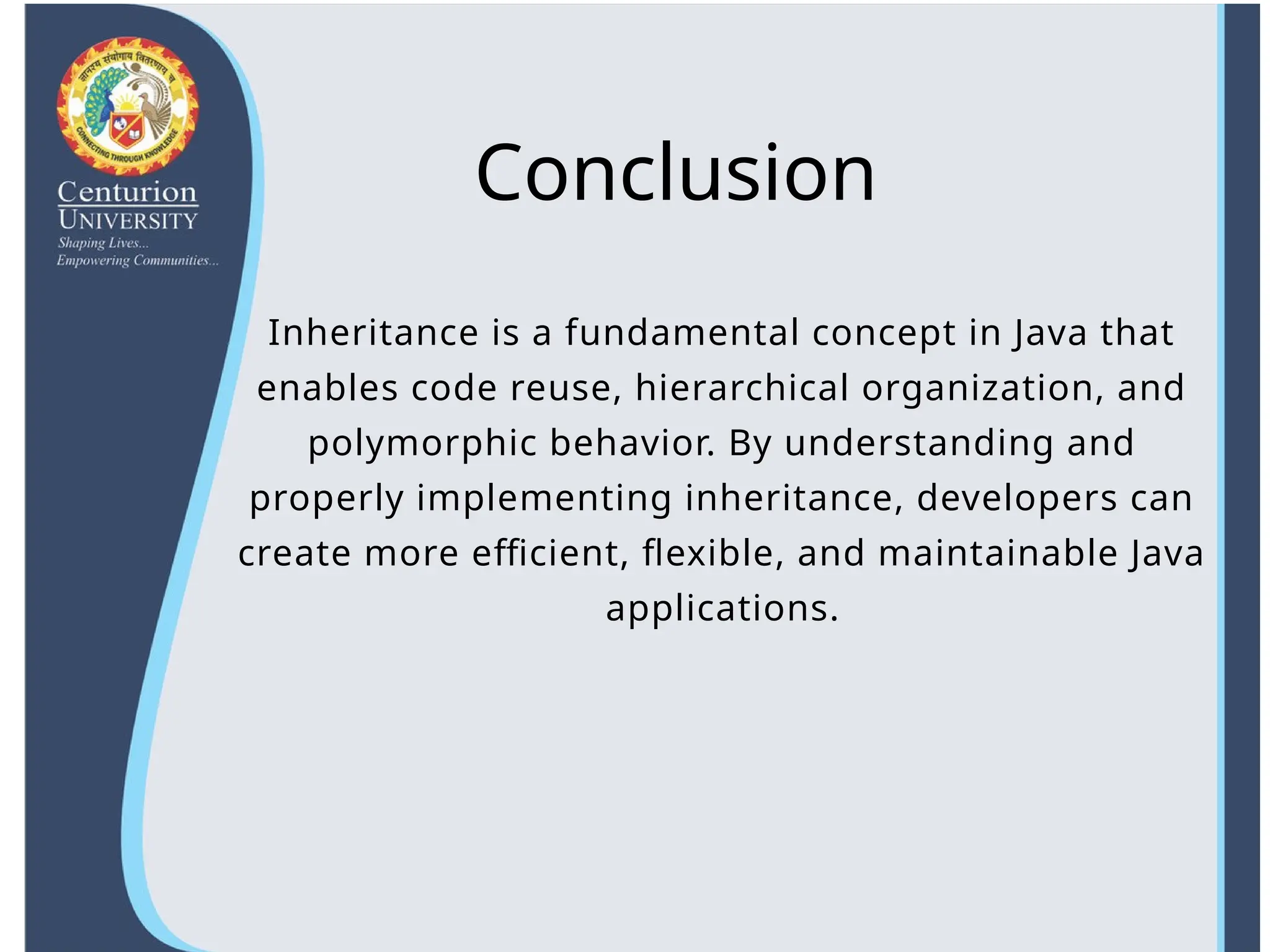 Conclusion
Inheritance is a fundamental concept in Java that
enables code reuse, hierarchical organization, and
polymorphic behavior. By understanding and
properly implementing inheritance, developers can
create more efficient, flexible, and maintainable Java
applications.
 