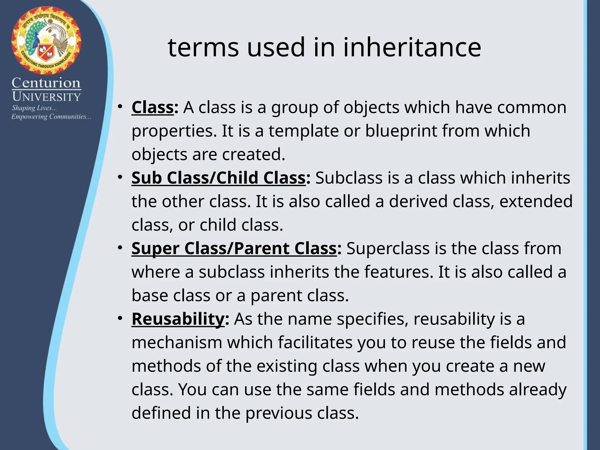 terms used in inheritance
• Class: A class is a group of objects which have common
properties. It is a template or blueprint from which
objects are created.
• Sub Class/Child Class: Subclass is a class which inherits
the other class. It is also called a derived class, extended
class, or child class.
• Super Class/Parent Class: Superclass is the class from
where a subclass inherits the features. It is also called a
base class or a parent class.
• Reusability: As the name specifies, reusability is a
mechanism which facilitates you to reuse the fields and
methods of the existing class when you create a new
class. You can use the same fields and methods already
defined in the previous class.
 