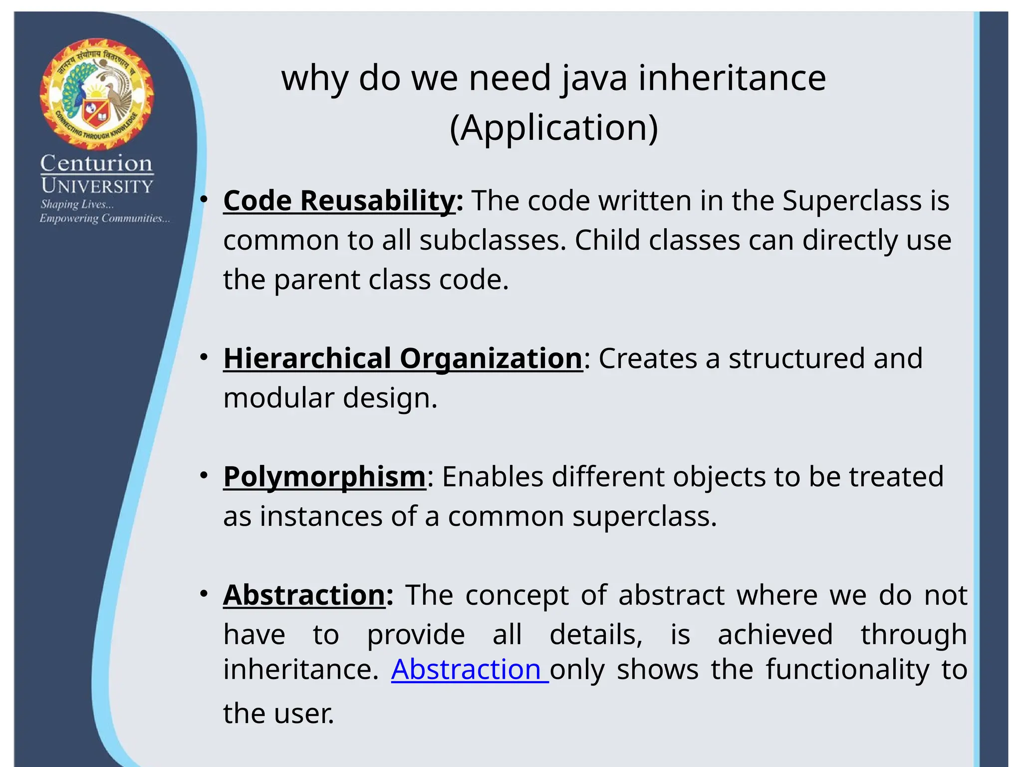 why do we need java inheritance
(Application)
• Code Reusability: The code written in the Superclass is
common to all subclasses. Child classes can directly use
the parent class code.
• Hierarchical Organization: Creates a structured and
modular design.
• Polymorphism: Enables different objects to be treated
as instances of a common superclass.
• Abstraction: The concept of abstract where we do not
have to provide all details, is achieved through
inheritance. Abstraction only shows the functionality to
the user.
 