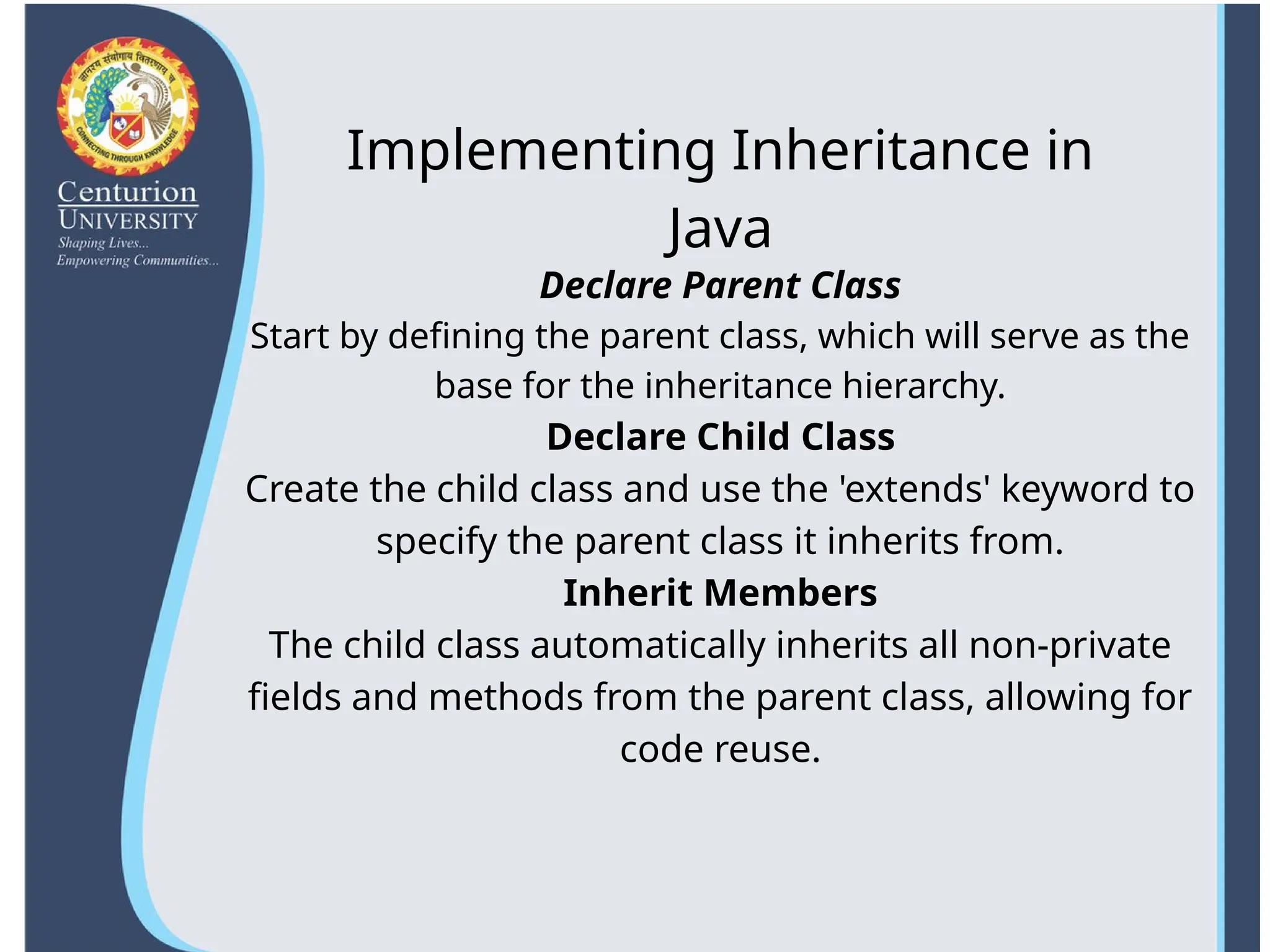Declare Parent Class
Start by defining the parent class, which will serve as the
base for the inheritance hierarchy.
Declare Child Class
Create the child class and use the 'extends' keyword to
specify the parent class it inherits from.
Inherit Members
The child class automatically inherits all non-private
fields and methods from the parent class, allowing for
code reuse.
Implementing Inheritance in
Java
 