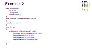 Exercise 2
class BankAccount {
int accno;
String name;
double balance;
}
class SavingsAccount extends BankAccount
{
double interestrate;
}
class Sample
{
public static void main(String[] args) {
SavingsAccount sb=new SavingsAccount();
System.out.println(sb.accno);
System.out.println(sb.balance);
System.out.println(sb.interestrate);
}
}
 