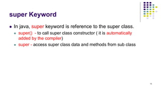 super Keyword
⚫ In java, super keyword is reference to the super class.
⚫ super() - to call super class constructor ( it is automatically
added by the compiler)
⚫ super - access super class data and methods from sub class
15
 