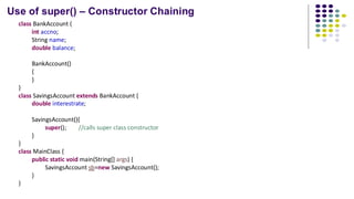 Use of super() – Constructor Chaining
class BankAccount {
int accno;
String name;
double balance;
BankAccount()
{
}
}
class SavingsAccount extends BankAccount {
double interestrate;
SavingsAccount(){
super(); //calls super class constructor
}
}
class MainClass {
public static void main(String[] args) {
SavingsAccount sb=new SavingsAccount();
}
}
 