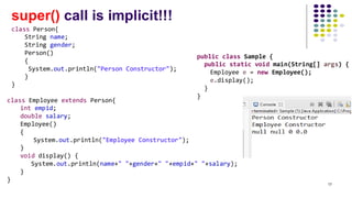 super() call is implicit!!!
class Person{
String name;
String gender;
Person()
{
System.out.println("Person Constructor");
}
}
class Employee extends Person{
int empid;
double salary;
Employee()
{
System.out.println("Employee Constructor");
}
void display() {
System.out.println(name+" "+gender+" "+empid+" "+salary);
}
}
public class Sample {
public static void main(String[] args) {
Employee e = new Employee();
e.display();
}
}
17
 