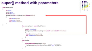 super() method with parameters
class BankAccount
{
int accno;
String name;
double balance;
BankAccount(int accno,String name,double balance)
{
this.accno = accno;
this.name = name;
this.balance = balance;
}
}
class SavingsAccount extends BankAccount
{
double interestrate;
SavingsAccount(int accno,String name,double balance,double interestrate)
{
super(accno,name,balance);
this.interestrate = interestrate;
}
}
class Sample
{
public static void main(String[] args) {
SavingsAccount sb=new SavingsAccount(101,"John",10000,7.5);
}
}
 