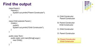 Find the output
class Parent {
Parent() {
System.out.println("Parent Constructor");
}
}
class Child extends Parent {
Child() {
super();
System.out.println("Child Constructor");
}
}
public class Test {
public static void main(String[] args) {
new Child();
}
}
A. Child Constructor
Parent Constructor
B. Parent Constructor
Child Constructor
C. Child Constructor
D. Parent Constructor
B. Parent Constructor
Child Constructor
 