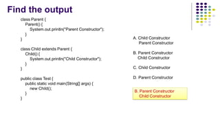 Find the output
class Parent {
Parent() {
System.out.println("Parent Constructor");
}
}
class Child extends Parent {
Child() {
System.out.println("Child Constructor");
}
}
public class Test {
public static void main(String[] args) {
new Child();
}
}
A. Child Constructor
Parent Constructor
B. Parent Constructor
Child Constructor
C. Child Constructor
D. Parent Constructor
B. Parent Constructor
Child Constructor
 
