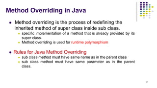 Method Overriding in Java
⚫ Method overriding is the process of redefining the
inherited method of super class inside sub class.
⚫ specific implementation of a method that is already provided by its
super class.
⚫ Method overriding is used for runtime polymorphism
⚫ Rules for Java Method Overriding
⚫ sub class method must have same name as in the parent class
⚫ sub class method must have same parameter as in the parent
class.
21
 