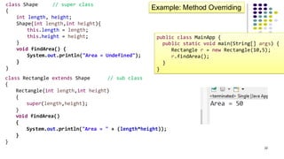 22
class Shape // super class
{
int length, height;
Shape(int length,int height){
this.length = length;
this.height = height;
}
void findArea() {
System.out.println("Area = Undefined");
}
}
Example: Method Overriding
class Rectangle extends Shape // sub class
{
Rectangle(int length,int height)
{
super(length,height);
}
void findArea()
{
System.out.println("Area = " + (length*height));
}
}
public class MainApp {
public static void main(String[] args) {
Rectangle r = new Rectangle(10,5);
r.findArea();
}
}
 