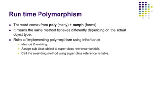 Run time Polymorphism
⚫ The word comes from poly (many) + morph (forms).
⚫ It means the same method behaves differently depending on the actual
object type.
⚫ Rules of implementing polymorphism using inheritance
⚫ Method Overriding.
⚫ Assign sub class object to super class reference variable.
⚫ Call the overriding method using super class reference variable.
 