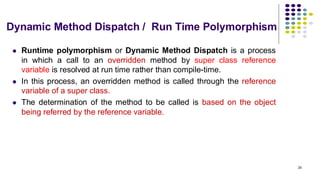 Dynamic Method Dispatch / Run Time Polymorphism
⚫ Runtime polymorphism or Dynamic Method Dispatch is a process
in which a call to an overridden method by super class reference
variable is resolved at run time rather than compile-time.
⚫ In this process, an overridden method is called through the reference
variable of a super class.
⚫ The determination of the method to be called is based on the object
being referred by the reference variable.
25
 