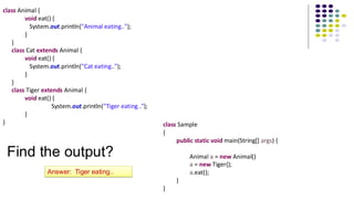 class Animal {
void eat() {
System.out.println("Animal eating..");
}
}
class Cat extends Animal {
void eat() {
System.out.println("Cat eating..");
}
}
class Tiger extends Animal {
void eat() {
System.out.println("Tiger eating..");
}
} class Sample
{
public static void main(String[] args) {
Animal a = new Animal()
a = new Tiger();
a.eat();
}
}
Find the output?
Answer: Tiger eating..
 
