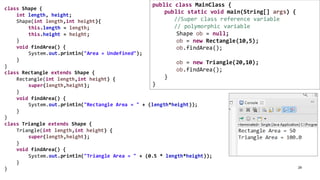 29
class Shape {
int length, height;
Shape(int length,int height){
this.length = length;
this.height = height;
}
void findArea() {
System.out.println("Area = Undefined");
}
}
class Rectangle extends Shape {
Rectangle(int length,int height) {
super(length,height);
}
void findArea() {
System.out.println("Rectangle Area = " + (length*height));
}
}
class Triangle extends Shape {
Triangle(int length,int height) {
super(length,height);
}
void findArea() {
System.out.println("Triangle Area = " + (0.5 * length*height));
}
}
public class MainClass {
public static void main(String[] args) {
//Super class reference variable
// polymorphic variable
Shape ob = null;
ob = new Rectangle(10,5);
ob.findArea();
ob = new Triangle(20,10);
ob.findArea();
}
}
 