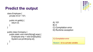 Predict the output
class Employee {
private int id = 101;
public int getId() {
return id;
}
}
public class Company {
public static void main(String[] args) {
Employee emp = new Employee();
System.out.println(emp.id);
}
}
A) 101
B) 0
C) Compilation error
D) Runtime exception
C) Compilation error
Reason:- id is a private variable
 