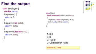 Find the output
class Employee {
double salary;
Employee() {
salary = 0;
}
Employee(int data) {
salary = data;
}
Employee(double data) {
salary = data;
}
}
class Main {
public static void main(String[] args)
{
Employee e=new Employee(100.0);
System.out.println(e.salary);
}
}
A. 0.0
B. 0
C.100.0
D.Compilation Fails
Answer: C) 100.0
 
