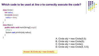 Which code to be used at line x to correctly execute the code?
class Circle {
int radius;
Circle(int data) {
radius = data;
}
}
class Main {
public static void main(String[] args) {
//line x
System.out.println(obj.radius);
}
}
A. Circle obj = new Circle(5.5);
B. Circle obj = new Circle(5);
C. Circle obj = new Circle();
D. Circle obj = new Circle(5, 5.5);
Answer: B) Circle obj = new Circle(5);
 
