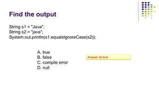 Find the output
String s1 = "Java";
String s2 = "java";
System.out.println(s1.equalsIgnoreCase(s2));
A. true
B. false
C. compile error
D. null
Answer: A) true
 