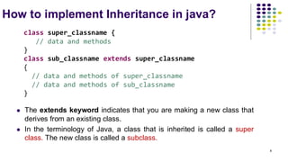 How to implement Inheritance in java?
⚫ The extends keyword indicates that you are making a new class that
derives from an existing class.
⚫ In the terminology of Java, a class that is inherited is called a super
class. The new class is called a subclass.
class super_classname {
// data and methods
}
class sub_classname extends super_classname
{
// data and methods of super_classname
// data and methods of sub_classname
}
8
 