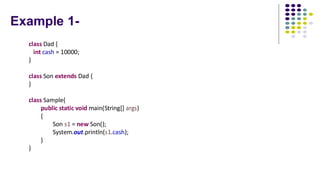Example 1-
class Dad {
int cash = 10000;
}
class Son extends Dad {
}
class Sample{
public static void main(String[] args)
{
Son s1 = new Son();
System.out.println(s1.cash);
}
}
 