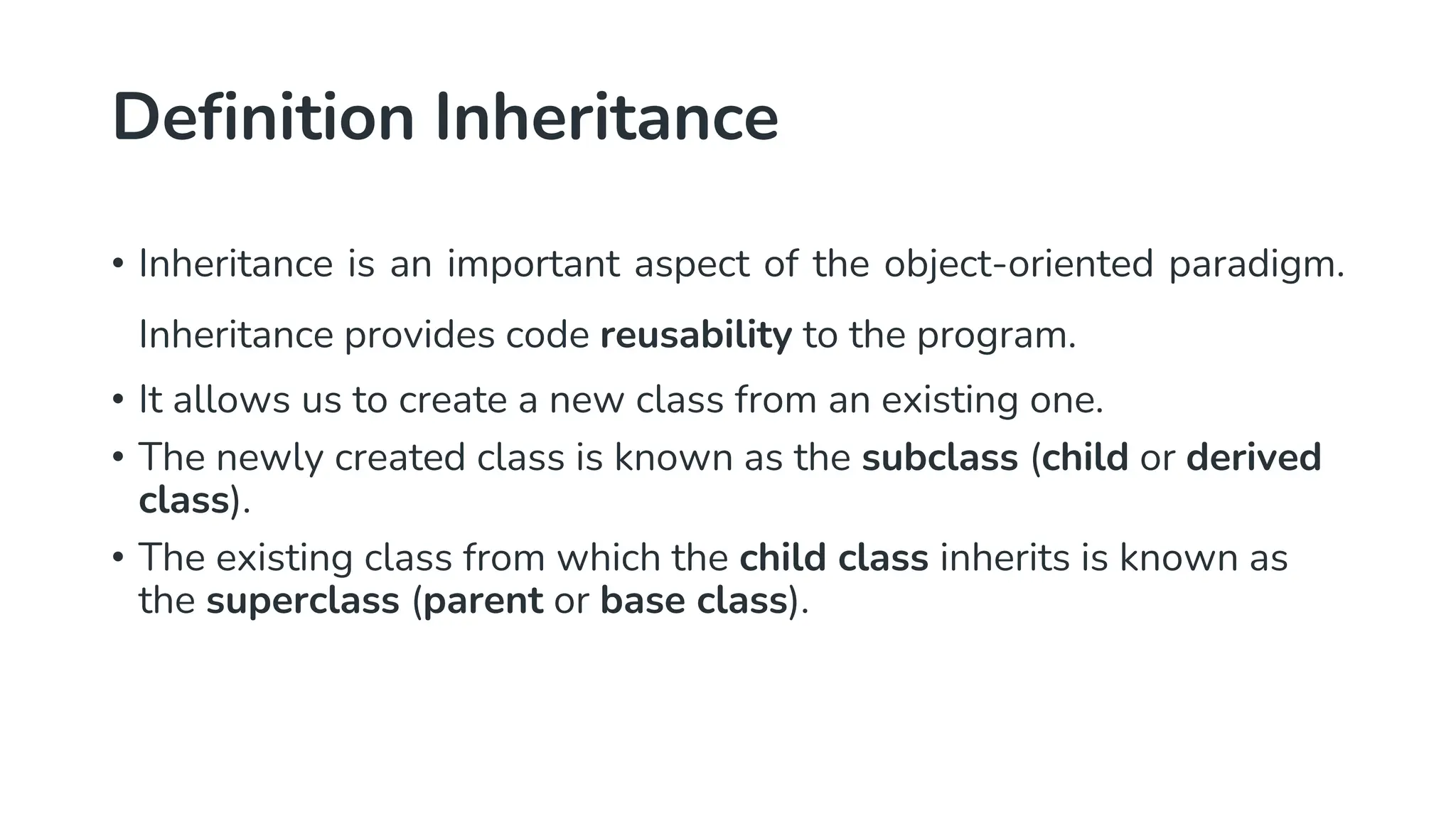 Definition Inheritance
• Inheritance is an important aspect of the object-oriented paradigm.
Inheritance provides code reusability to the program.
• It allows us to create a new class from an existing one.
• The newly created class is known as the subclass (child or derived
class).
• The existing class from which the child class inherits is known as
the superclass (parent or base class).
 