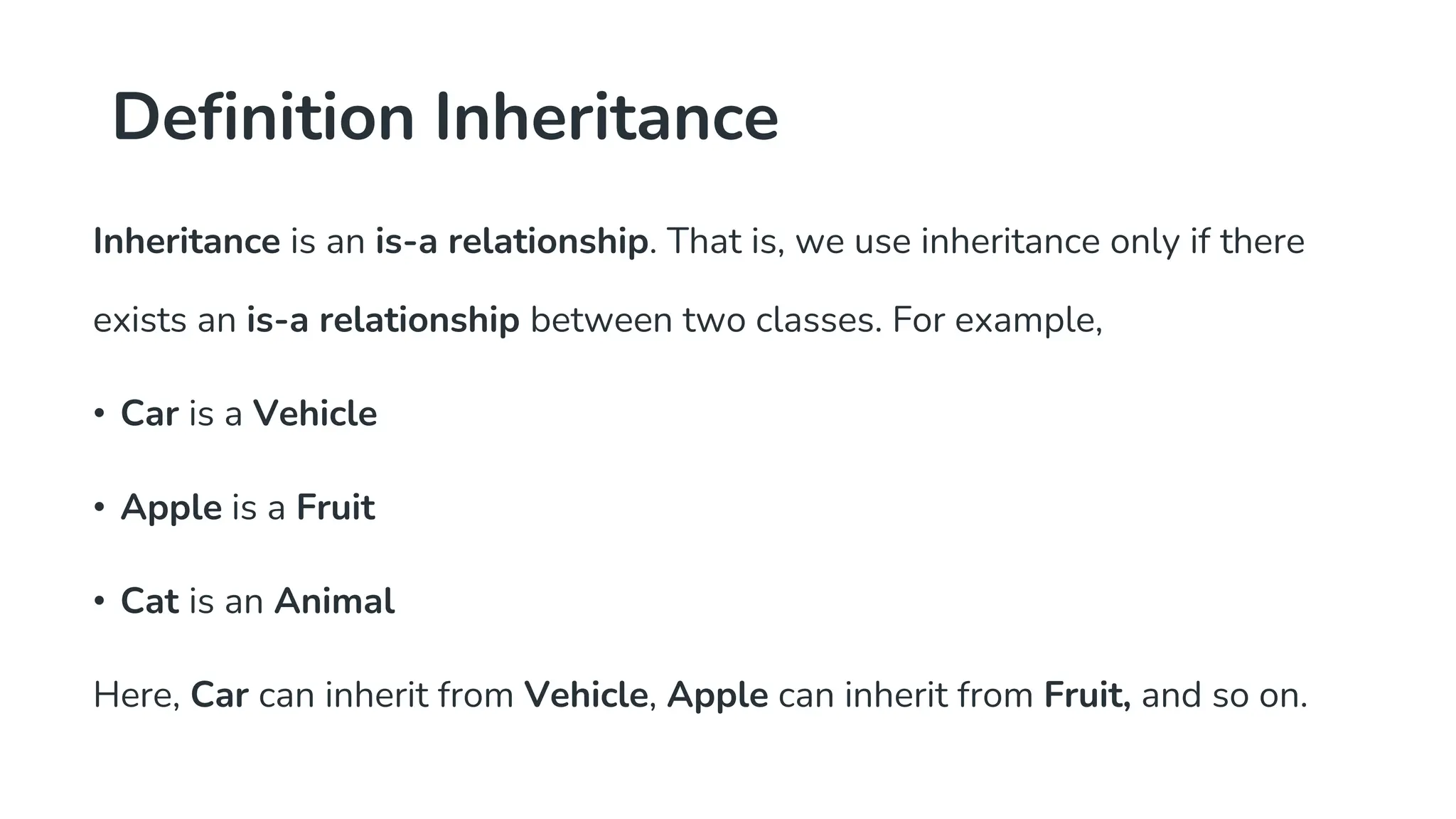 Definition Inheritance
Inheritance is an is-a relationship. That is, we use inheritance only if there
exists an is-a relationship between two classes. For example,
• Car is a Vehicle
• Apple is a Fruit
• Cat is an Animal
Here, Car can inherit from Vehicle, Apple can inherit from Fruit, and so on.
 