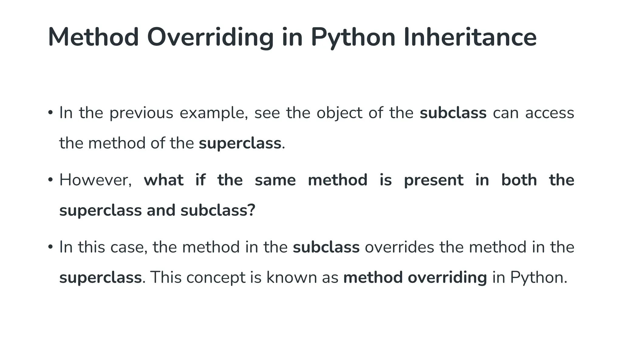 Method Overriding in Python Inheritance
• In the previous example, see the object of the subclass can access
the method of the superclass.
• However, what if the same method is present in both the
superclass and subclass?
• In this case, the method in the subclass overrides the method in the
superclass. This concept is known as method overriding in Python.
 