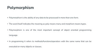 Polymorphism
• Polymorphism is the ability of any data to be processed in more than one form.
• The word itself indicates the meaning as poly means many and morphism means types.
• Polymorphism is one of the most important concept of object oriented programming
language.
• In programming it refers to methods/functions/operators with the same name that can be
executed on many objects or classes.
 
