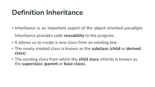 Definition Inheritance
• Inheritance is an important aspect of the object-oriented paradigm.
Inheritance provides code reusability to the program.
• It allows us to create a new class from an existing one.
• The newly created class is known as the subclass (child or derived
class).
• The existing class from which the child class inherits is known as
the superclass (parent or base class).
 