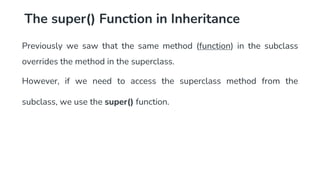 The super() Function in Inheritance
Previously we saw that the same method (function) in the subclass
overrides the method in the superclass.
However, if we need to access the superclass method from the
subclass, we use the super() function.
 