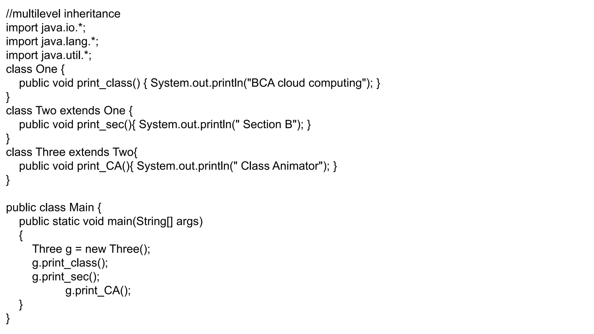 //multilevel inheritance import java.io.*; import java.lang.*; import java.util.*; class One { public void print_class() { System.out.println("BCA cloud computing"); } } class Two extends One { public void print_sec(){ System.out.println(" Section B"); } } class Three extends Two{ public void print_CA(){ System.out.println(" Class Animator"); } } public class Main { public static void main(String[] args) { Three g = new Three(); g.print_class(); g.print_sec(); g.print_CA(); } } 