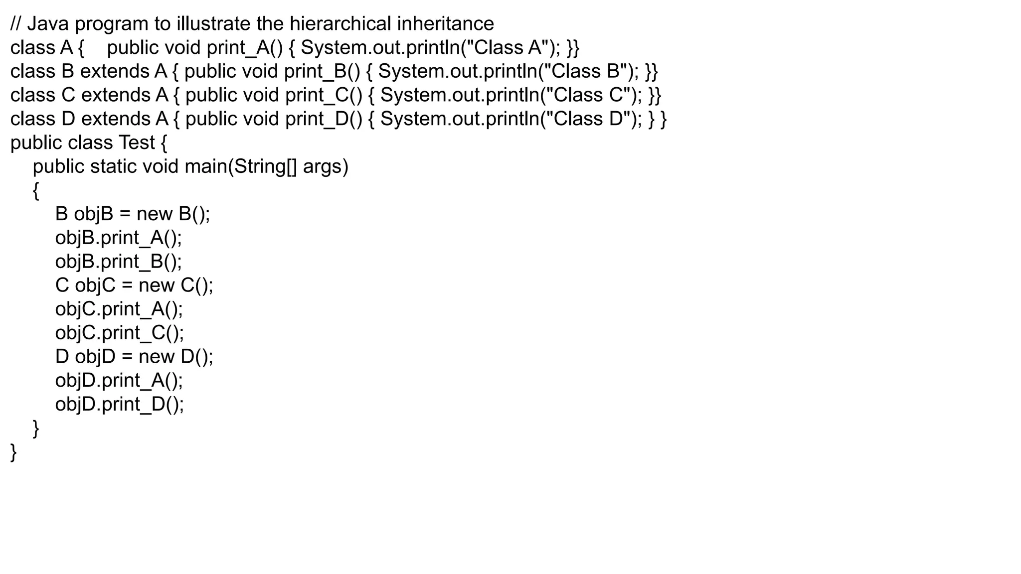 // Java program to illustrate the hierarchical inheritance class A { public void print_A() { System.out.println("Class A"); }} class B extends A { public void print_B() { System.out.println("Class B"); }} class C extends A { public void print_C() { System.out.println("Class C"); }} class D extends A { public void print_D() { System.out.println("Class D"); } } public class Test { public static void main(String[] args) { B objB = new B(); objB.print_A(); objB.print_B(); C objC = new C(); objC.print_A(); objC.print_C(); D objD = new D(); objD.print_A(); objD.print_D(); } } 