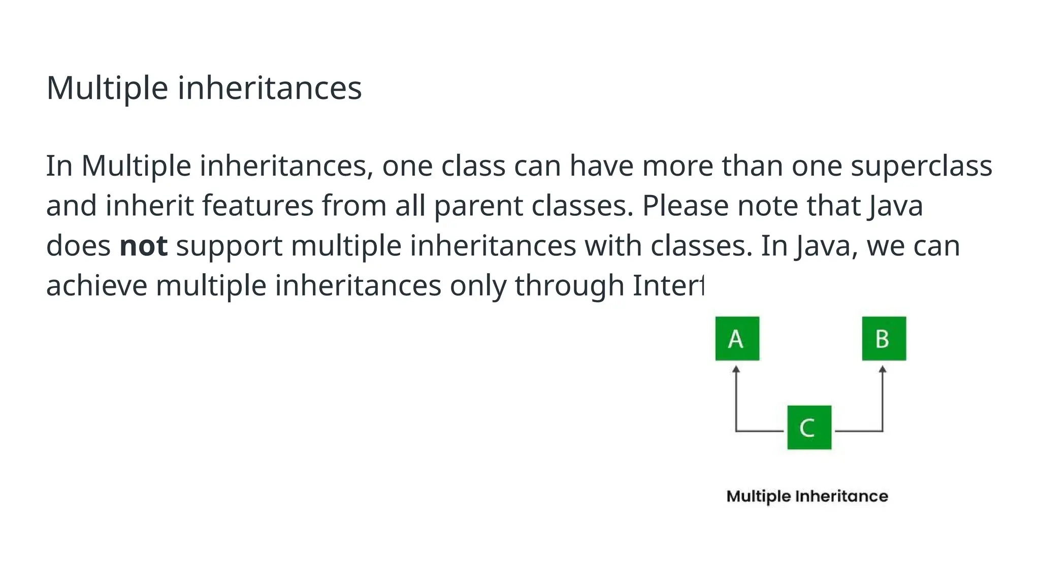 Multiple inheritances In Multiple inheritances, one class can have more than one superclass and inherit features from all parent classes. Please note that Java does not support multiple inheritances with classes. In Java, we can achieve multiple inheritances only through Interfaces. 