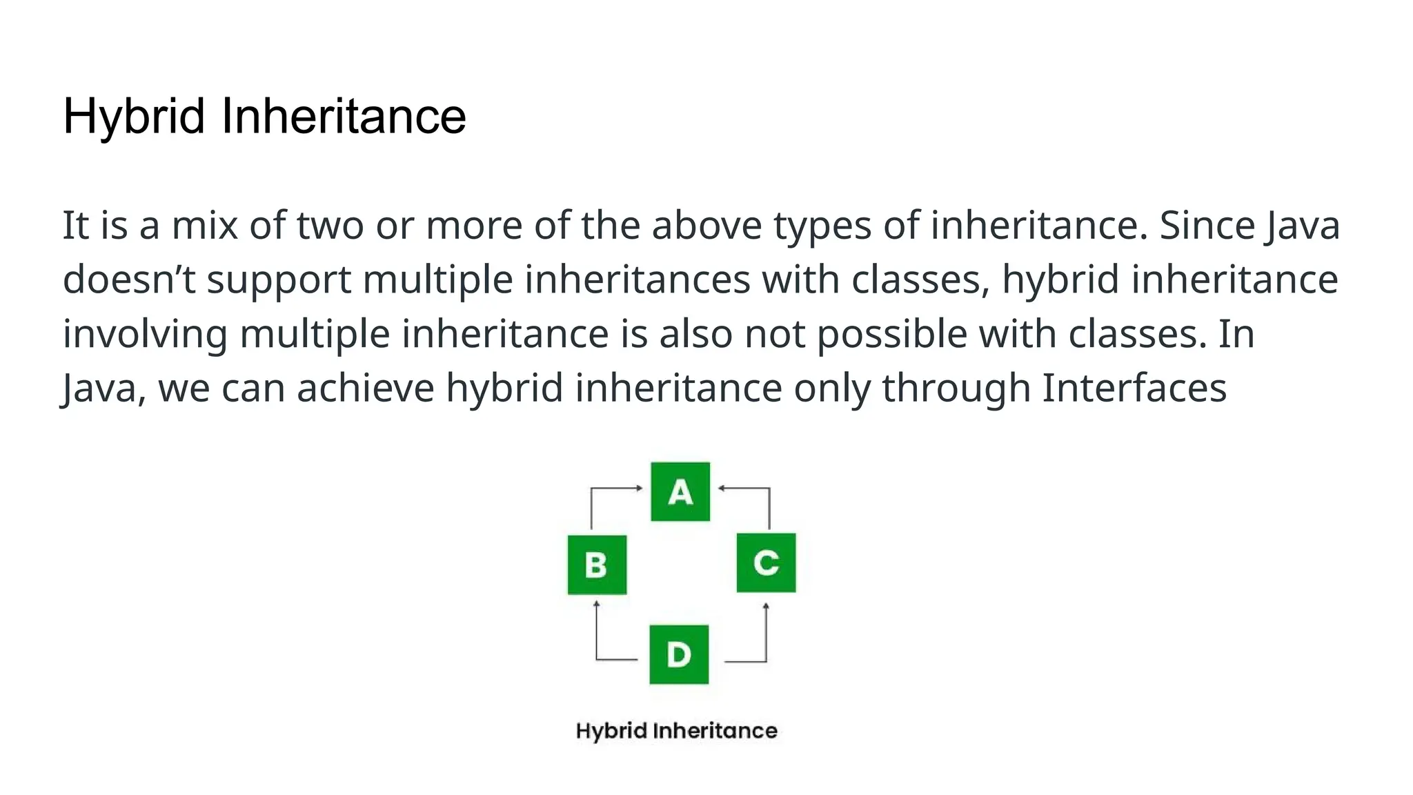 Hybrid Inheritance It is a mix of two or more of the above types of inheritance. Since Java doesn’t support multiple inheritances with classes, hybrid inheritance involving multiple inheritance is also not possible with classes. In Java, we can achieve hybrid inheritance only through Interfaces 