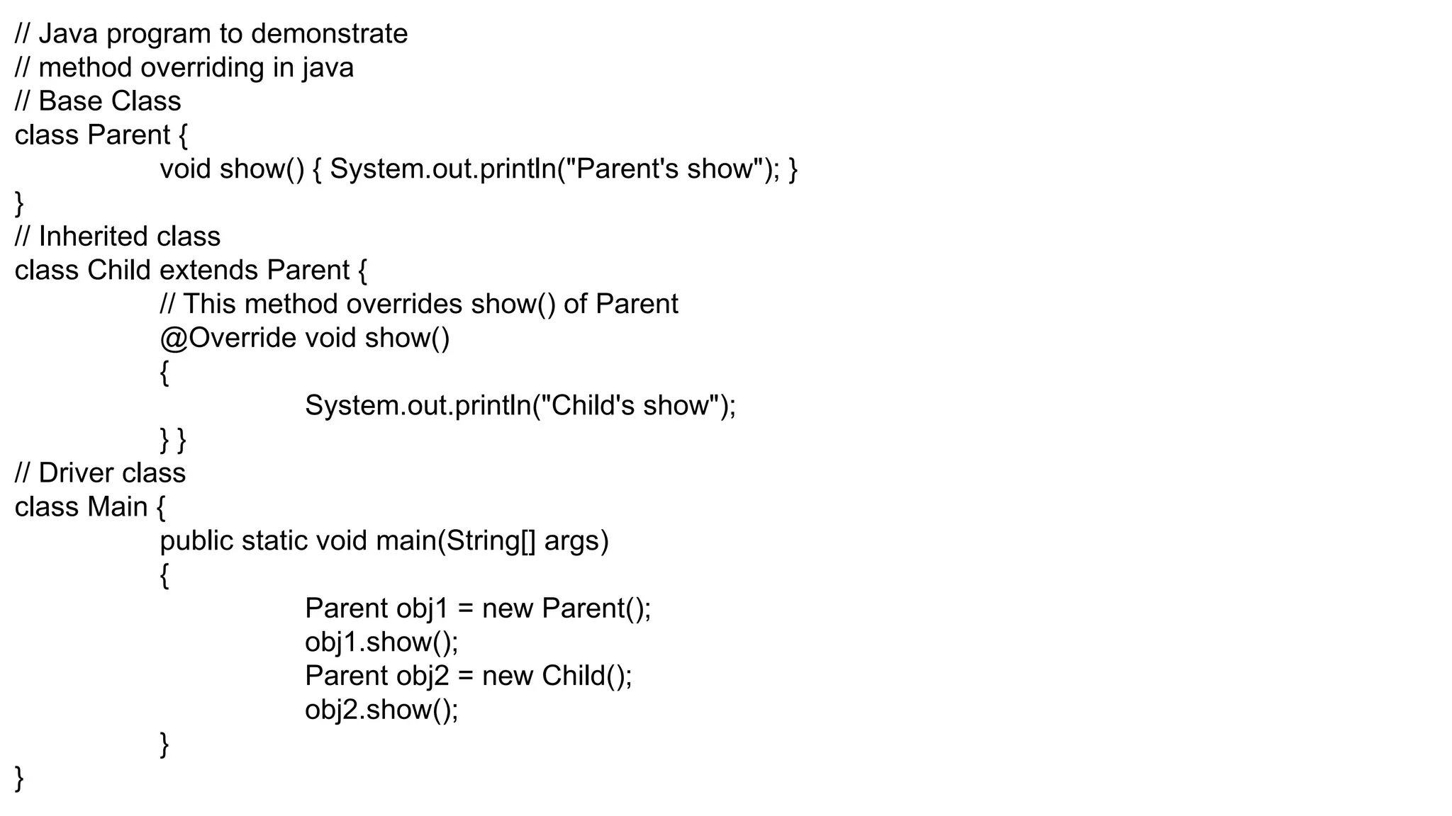 // Java program to demonstrate // method overriding in java // Base Class class Parent { void show() { System.out.println("Parent's show"); } } // Inherited class class Child extends Parent { // This method overrides show() of Parent @Override void show() { System.out.println("Child's show"); } } // Driver class class Main { public static void main(String[] args) { Parent obj1 = new Parent(); obj1.show(); Parent obj2 = new Child(); obj2.show(); } } 