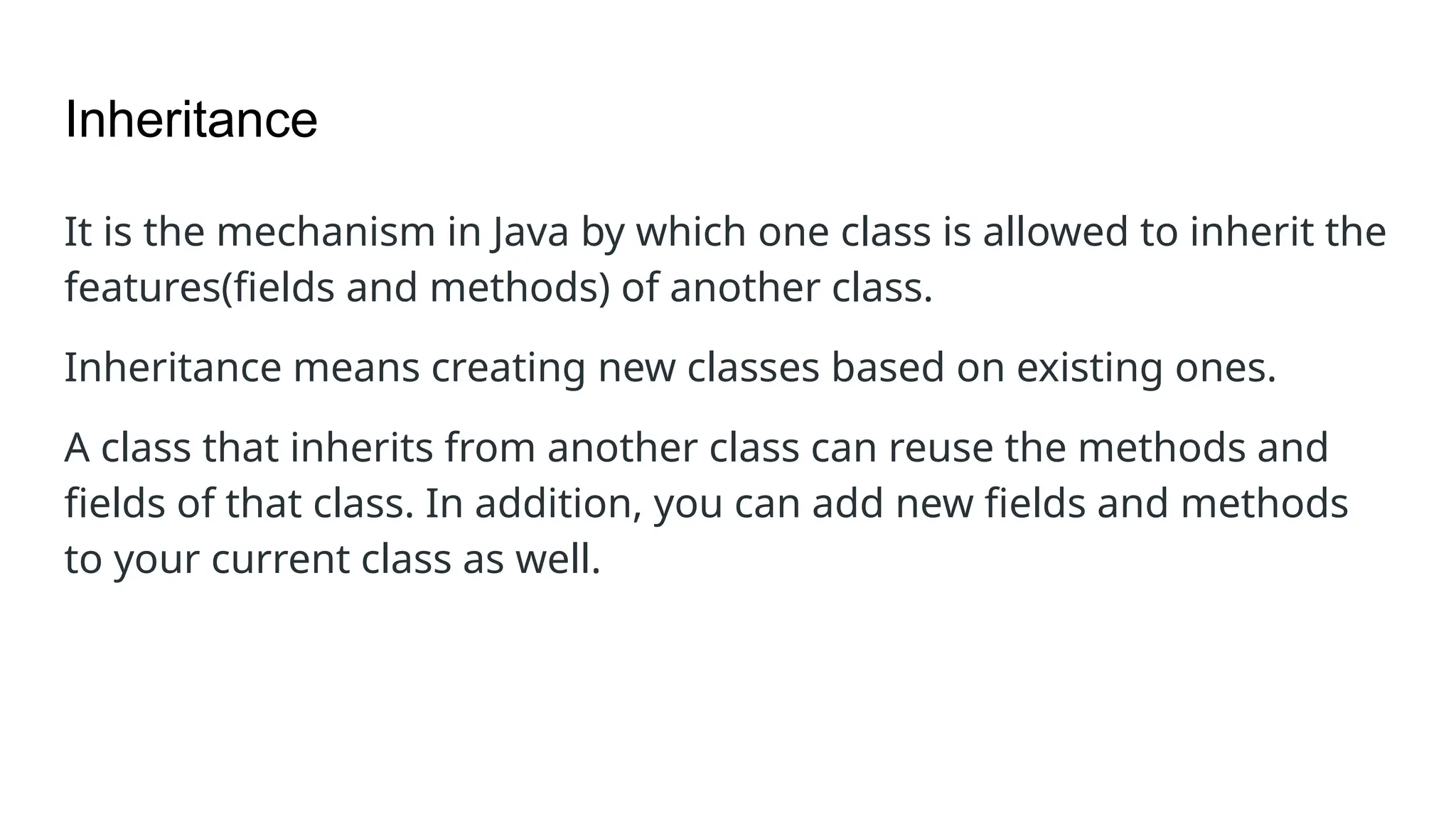 Inheritance It is the mechanism in Java by which one class is allowed to inherit the features(fields and methods) of another class. Inheritance means creating new classes based on existing ones. A class that inherits from another class can reuse the methods and fields of that class. In addition, you can add new fields and methods to your current class as well. 