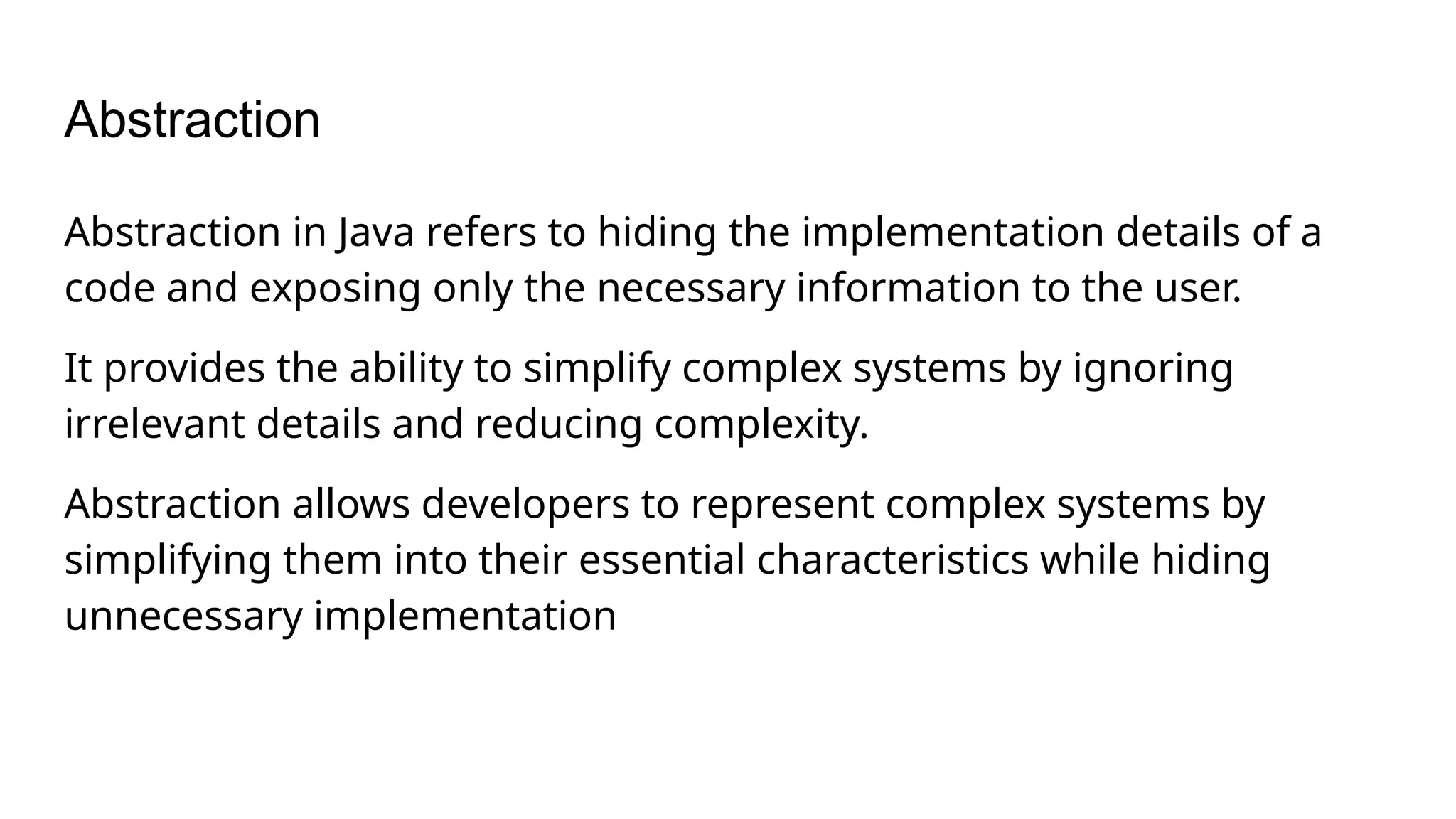 Abstraction Abstraction in Java refers to hiding the implementation details of a code and exposing only the necessary information to the user. It provides the ability to simplify complex systems by ignoring irrelevant details and reducing complexity. Abstraction allows developers to represent complex systems by simplifying them into their essential characteristics while hiding unnecessary implementation 