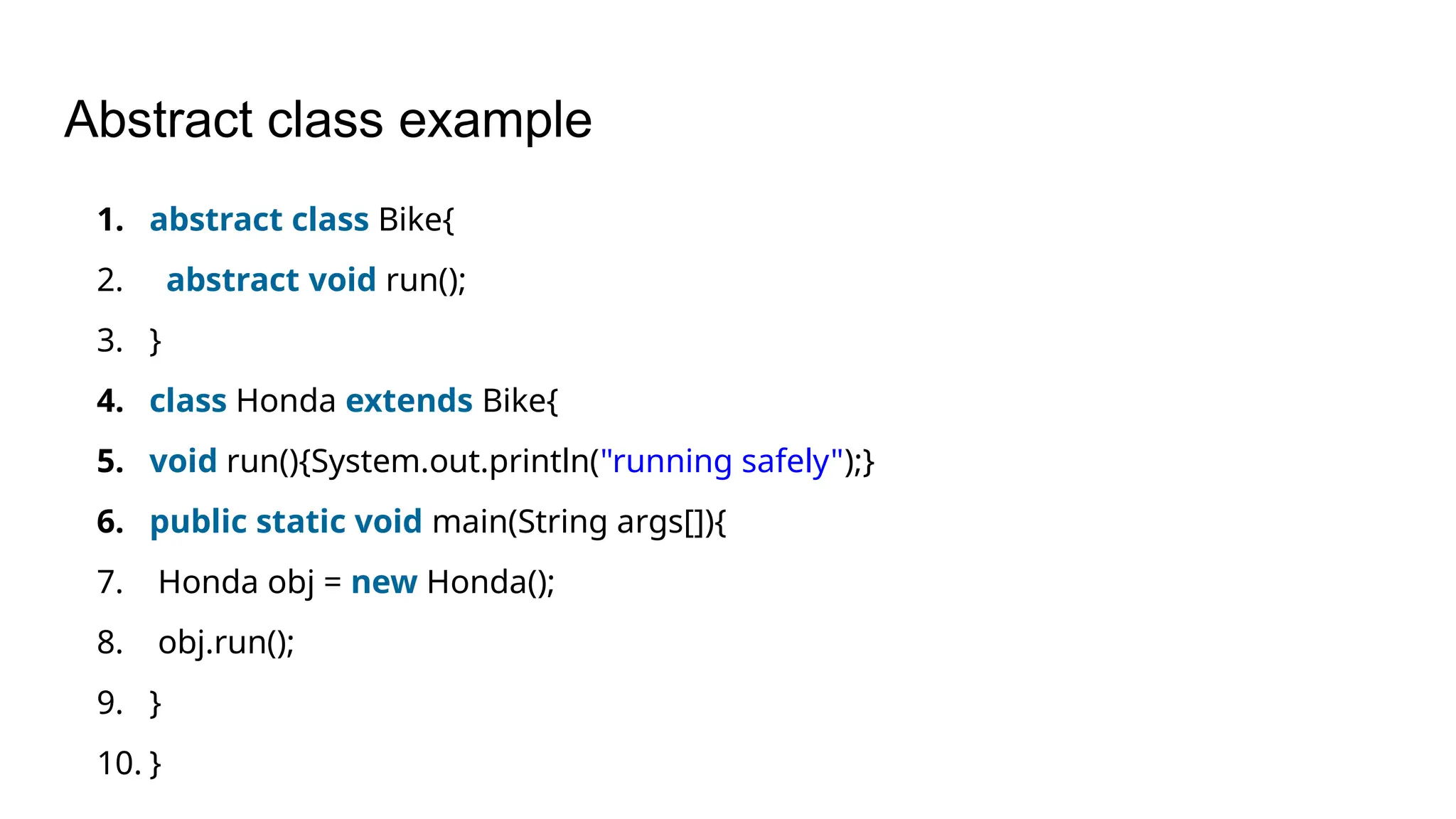 Abstract class example 1. abstract class Bike{ 2. abstract void run(); 3. } 4. class Honda extends Bike{ 5. void run(){System.out.println("running safely");} 6. public static void main(String args[]){ 7. Honda obj = new Honda(); 8. obj.run(); 9. } 10. } 